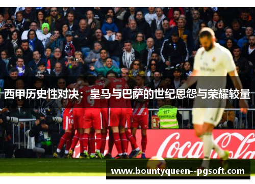 西甲历史性对决：皇马与巴萨的世纪恩怨与荣耀较量