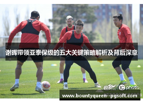 谢晖带领亚泰保级的五大关键策略解析及背后深意 谢晖带领亚泰保级的五大关键策略解析及背后深意