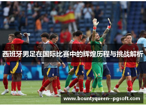 西班牙男足在国际比赛中的辉煌历程与挑战解析 西班牙男足在国际比赛中的辉煌历程与挑战解析