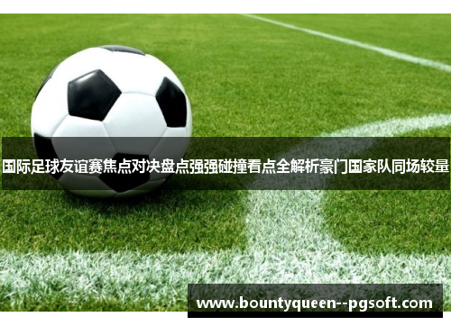 国际足球友谊赛焦点对决盘点强强碰撞看点全解析豪门国家队同场较量