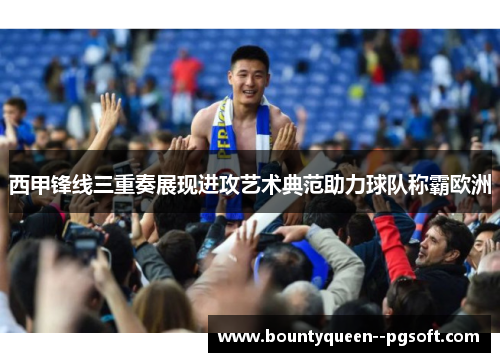 西甲锋线三重奏展现进攻艺术典范助力球队称霸欧洲