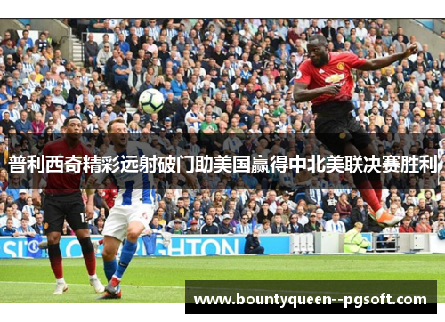 普利西奇精彩远射破门助美国赢得中北美联决赛胜利