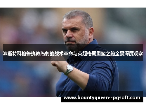 波斯特科格鲁执教热刺的战术革命与英超格局重塑之路全景深度观察 波斯特科格鲁执教热刺的战术革命与英超格局重塑之路全景深度观察